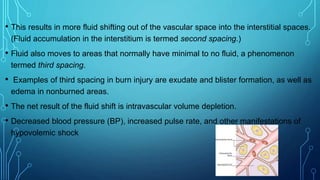 • This results in more fluid shifting out of the vascular space into the interstitial spaces.
(Fluid accumulation in the interstitium is termed second spacing.)
• Fluid also moves to areas that normally have minimal to no fluid, a phenomenon
termed third spacing.
• Examples of third spacing in burn injury are exudate and blister formation, as well as
edema in nonburned areas.
• The net result of the fluid shift is intravascular volume depletion.
• Decreased blood pressure (BP), increased pulse rate, and other manifestations of
hypovolemic shock
 