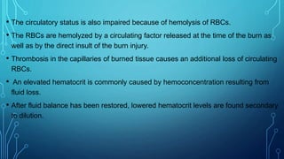 • The circulatory status is also impaired because of hemolysis of RBCs.
• The RBCs are hemolyzed by a circulating factor released at the time of the burn as
well as by the direct insult of the burn injury.
• Thrombosis in the capillaries of burned tissue causes an additional loss of circulating
RBCs.
• An elevated hematocrit is commonly caused by hemoconcentration resulting from
fluid loss.
• After fluid balance has been restored, lowered hematocrit levels are found secondary
to dilution.
 
