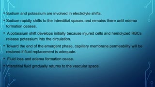 • Sodium and potassium are involved in electrolyte shifts.
• Sodium rapidly shifts to the interstitial spaces and remains there until edema
formation ceases.
• A potassium shift develops initially because injured cells and hemolyzed RBCs
release potassium into the circulation.
• Toward the end of the emergent phase, capillary membrane permeability will be
restored if fluid replacement is adequate.
• Fluid loss and edema formation cease.
• Interstitial fluid gradually returns to the vascular space
 