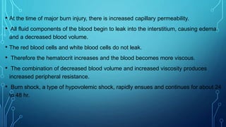 • At the time of major burn injury, there is increased capillary permeability.
• All fluid components of the blood begin to leak into the interstitium, causing edema
and a decreased blood volume.
• The red blood cells and white blood cells do not leak.
• Therefore the hematocrit increases and the blood becomes more viscous.
• The combination of decreased blood volume and increased viscosity produces
increased peripheral resistance.
• Burn shock, a type of hypovolemic shock, rapidly ensues and continues for about 24
to 48 hr.
 