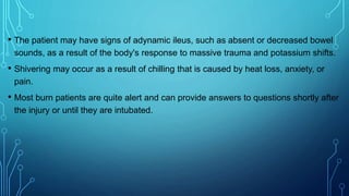• The patient may have signs of adynamic ileus, such as absent or decreased bowel
sounds, as a result of the body's response to massive trauma and potassium shifts.
• Shivering may occur as a result of chilling that is caused by heat loss, anxiety, or
pain.
• Most burn patients are quite alert and can provide answers to questions shortly after
the injury or until they are intubated.
 