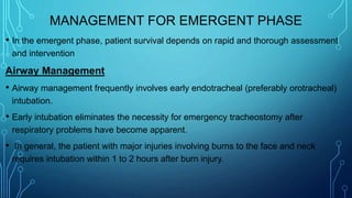 MANAGEMENT FOR EMERGENT PHASE
• In the emergent phase, patient survival depends on rapid and thorough assessment
and intervention
Airway Management
• Airway management frequently involves early endotracheal (preferably orotracheal)
intubation.
• Early intubation eliminates the necessity for emergency tracheostomy after
respiratory problems have become apparent.
• In general, the patient with major injuries involving burns to the face and neck
requires intubation within 1 to 2 hours after burn injury.
 