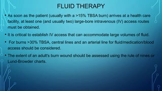 FLUID THERAPY
• As soon as the patient (usually with a >15% TBSA burn) arrives at a health care
facility, at least one (and usually two) large-bore intravenous (IV) access routes
must be obtained.
• It is critical to establish IV access that can accommodate large volumes of fluid.
• For burns >30% TBSA, central lines and an arterial line for fluid/medication/blood
access should be considered.
• The extent of an adult's burn wound should be assessed using the rule of nines or
Lund-Browder charts.
 