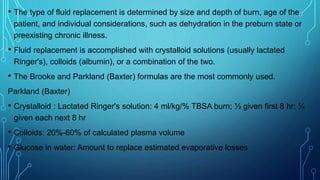 • The type of fluid replacement is determined by size and depth of burn, age of the
patient, and individual considerations, such as dehydration in the preburn state or
preexisting chronic illness.
• Fluid replacement is accomplished with crystalloid solutions (usually lactated
Ringer's), colloids (albumin), or a combination of the two.
• The Brooke and Parkland (Baxter) formulas are the most commonly used.
Parkland (Baxter)
• Crystalloid : Lactated Ringer's solution: 4 ml/kg/% TBSA burn; ½ given first 8 hr; ¼
given each next 8 hr
• Colloids: 20%-60% of calculated plasma volume
• Glucose in water: Amount to replace estimated evaporative losses
 