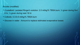 Brooke (modified)
• Crystalloid: Lactated Ringer's solution: 2.0 ml/kg/% TBSA burn; ½ given during first
8 hr; ½ given during next 16 hr
• Colloids: 0.3-0.5 ml/kg/% TBSA burn
• Glucose in water : Amount to replace estimated evaporative losses
 