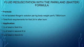 FLUID RESUSCITATION WITH THE PARKLAND (BAXTER)
FORMULA
• Formula
• 4 ml lactated Ringer's solution per kg body weight per% TBSA burn
• Total fluid requirements for first 24 hr after burn
• Application
• ½ of total in first 8 hr
• ¼ of total in second 8 hr
• ¼ of total in third 8 hr
 