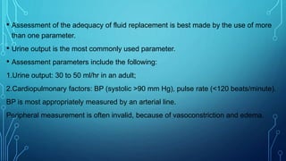 • Assessment of the adequacy of fluid replacement is best made by the use of more
than one parameter.
• Urine output is the most commonly used parameter.
• Assessment parameters include the following:
1.Urine output: 30 to 50 ml/hr in an adult;
2.Cardiopulmonary factors: BP (systolic >90 mm Hg), pulse rate (<120 beats/minute).
BP is most appropriately measured by an arterial line.
Peripheral measurement is often invalid, because of vasoconstriction and edema.
 