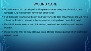 WOUND CARE
• Wound care should be delayed until a patent airway, adequate circulation, and
adequate fluid replacement have been established.
• Full-thickness wounds will be dry and waxy white to dark brown/black and will have
only minor, localized sensation because nerve endings have been destroyed.
• Partial-thickness wounds are pink to cherry red and wet and shiny with serous
exudate.
• These wounds may or may not have intact blisters and are painful when touched or
exposed to air.
 