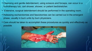 • Cleansing and gentle debridement, using scissors and forceps, can occur in a
hydrotherapy tub, cart shower, shower, or patient bed/stretcher.
• Extensive, surgical debridement should be performed in the operating room.
• Releasing escharotomies and fasciotomies can be carried out in the emergent
phase, usually in burn units by burn physicians.
• Care should be taken to accomplish these procedures as quickly and effectively as
possible
 
