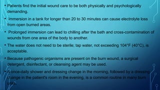 • Patients find the initial wound care to be both physically and psychologically
demanding.
• Immersion in a tank for longer than 20 to 30 minutes can cause electrolyte loss
from open burned areas.
• Prolonged immersion can lead to chilling after the bath and cross-contamination of
wounds from one area of the body to another.
• The water does not need to be sterile; tap water, not exceeding 104°F (40°C), is
acceptable.
• Because pathogenic organisms are present on the burn wound, a surgical
detergent, disinfectant, or cleansing agent may be used.
• A once-daily shower and dressing change in the morning, followed by a dressing
change in the patient's room in the evening, is a common routine in many burn
units.
 