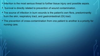 • Infection is the most serious threat to further tissue injury and possible sepsis.
• Survival is directly related to prevention of wound contamination.
• The source of infection in burn wounds is the patient's own flora, predominantly
from the skin, respiratory tract, and gastrointestinal (GI) tract.
• The prevention of cross-contamination from one patient to another is a priority for
nursing care.
 
