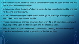 • Two types of wound treatment used to control infection are the open method and the
use of multiple dressing changes.
• In the open method, the patient's burn is covered with a topical antimicrobial and has
no dressing over the wound.
• In the multiple dressing change method, sterile gauze dressings are impregnated
with or laid over a topical antimicrobial.
• These dressings are changed anywhere from every 12 to 24 hours to once every 3
days, depending upon the topical agent and the dressings used.
• Most burn units support the concept of moist wound healing and use dressings to
cover the burned areas, with the exception of the burned face.
 