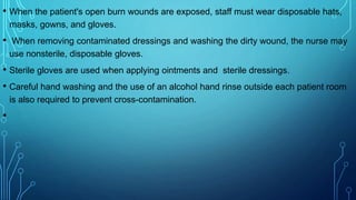 • When the patient's open burn wounds are exposed, staff must wear disposable hats,
masks, gowns, and gloves.
• When removing contaminated dressings and washing the dirty wound, the nurse may
use nonsterile, disposable gloves.
• Sterile gloves are used when applying ointments and sterile dressings.
• Careful hand washing and the use of an alcohol hand rinse outside each patient room
is also required to prevent cross-contamination.
•
 