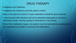 DRUG THERAPY
• Analgesics and Sedatives
• Analgesics are ordered to promote patient comfort.
• Early in the post burn period, IV pain medications should be given because
• Intramuscular (IM) injections will not be absorbed adequately in burned or
edematous areas, causing pooling of medications in the tissues.
• When fluid mobilization begins, the patient could be inadvertently overdosed from
the interstitial accumulation of previous IM medications.
 