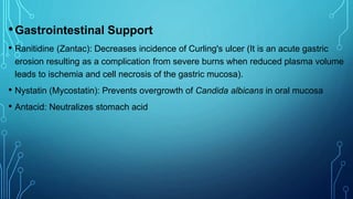 •Gastrointestinal Support
• Ranitidine (Zantac): Decreases incidence of Curling's ulcer (It is an acute gastric
erosion resulting as a complication from severe burns when reduced plasma volume
leads to ischemia and cell necrosis of the gastric mucosa).
• Nystatin (Mycostatin): Prevents overgrowth of Candida albicans in oral mucosa
• Antacid: Neutralizes stomach acid
 