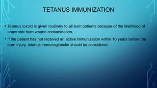 TETANUS IMMUNIZATION
• Tetanus toxoid is given routinely to all burn patients because of the likelihood of
anaerobic burn wound contamination.
• If the patient has not received an active immunization within 10 years before the
burn injury, tetanus immunoglobulin should be considered.
 