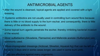 ANTIMICROBIAL AGENTS
• After the wound is cleansed, topical agents are applied and covered with a light
dressing.
• Systemic antibiotics are not usually used in controlling burn wound flora because
there is little or no blood supply to the burn eschar, and consequently, there is little
delivery of the antibiotic to the wound.
• Some topical burn agents penetrate the eschar, thereby inhibiting bacterial invasion
of the wound.
• Silver sulfadiazine (Silvadene, Flamazine) and Mafenide acetate (Sulfamylon) are
commonly used.
• Silver-impregnated dressings (Acticoat, Silverlon, Aquacel Ag) that can be left on
for up to 3 days and in some cases longer, are used in some burn units.
• They are effective against many organisms.
 