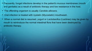• Frequently, fungal infections develop in the patient's mucous membranes (mouth
and genitalia) as a result of antibiotic therapy and low resistance in the host.
• The offending organism is usually Candida albicans.
• Oral infection is treated with nystatin (Mycostatin) mouthwash.
• When a normal diet is resumed, yogurt or Lactobacillus (Lactinex) may be given by
mouth to reintroduce the normal intestinal flora that have been destroyed by
antibiotic therapy.
 