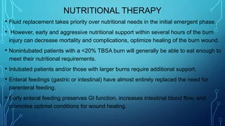NUTRITIONAL THERAPY
• Fluid replacement takes priority over nutritional needs in the initial emergent phase.
• However, early and aggressive nutritional support within several hours of the burn
injury can decrease mortality and complications, optimize healing of the burn wound.
• Nonintubated patients with a <20% TBSA burn will generally be able to eat enough to
meet their nutritional requirements.
• Intubated patients and/or those with larger burns require additional support.
• Enteral feedings (gastric or intestinal) have almost entirely replaced the need for
parenteral feeding.
• Early enteral feeding preserves GI function, increases intestinal blood flow, and
promotes optimal conditions for wound healing.
 