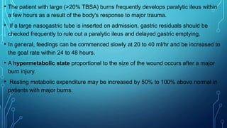 • The patient with large (>20% TBSA) burns frequently develops paralytic ileus within
a few hours as a result of the body's response to major trauma.
• If a large nasogastric tube is inserted on admission, gastric residuals should be
checked frequently to rule out a paralytic ileus and delayed gastric emptying.
• In general, feedings can be commenced slowly at 20 to 40 ml/hr and be increased to
the goal rate within 24 to 48 hours.
• A hypermetabolic state proportional to the size of the wound occurs after a major
burn injury.
• Resting metabolic expenditure may be increased by 50% to 100% above normal in
patients with major burns.
 