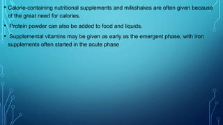 • Calorie-containing nutritional supplements and milkshakes are often given because
of the great need for calories.
• Protein powder can also be added to food and liquids.
• Supplemental vitamins may be given as early as the emergent phase, with iron
supplements often started in the acute phase
 
