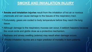 SMOKE AND INHALATION INJURY
• Smoke and inhalation injuries result from the inhalation of hot air or noxious
chemicals and can cause damage to the tissues of the respiratory tract.
• Fortunately, gases are cooled to body temperature before they reach the lung
tissue.
• Although damage to the respiratory mucosa can occur, it seldom happens because
the vocal cords and glottis close as a protective mechanism.
• Redness and airway swelling (edema) may result when damage occurs.
• Smoke inhalation injuries are a major predictor of mortality in burn patients.
 
