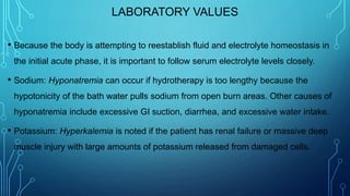 LABORATORY VALUES
• Because the body is attempting to reestablish fluid and electrolyte homeostasis in
the initial acute phase, it is important to follow serum electrolyte levels closely.
• Sodium: Hyponatremia can occur if hydrotherapy is too lengthy because the
hypotonicity of the bath water pulls sodium from open burn areas. Other causes of
hyponatremia include excessive GI suction, diarrhea, and excessive water intake.
• Potassium: Hyperkalemia is noted if the patient has renal failure or massive deep
muscle injury with large amounts of potassium released from damaged cells.
 