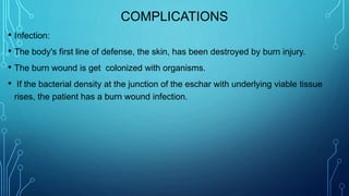 COMPLICATIONS
• Infection:
• The body's first line of defense, the skin, has been destroyed by burn injury.
• The burn wound is get colonized with organisms.
• If the bacterial density at the junction of the eschar with underlying viable tissue
rises, the patient has a burn wound infection.
 