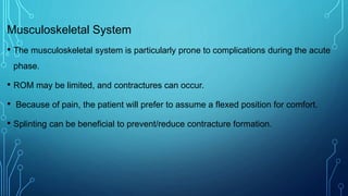 Musculoskeletal System
• The musculoskeletal system is particularly prone to complications during the acute
phase.
• ROM may be limited, and contractures can occur.
• Because of pain, the patient will prefer to assume a flexed position for comfort.
• Splinting can be beneficial to prevent/reduce contracture formation.
 