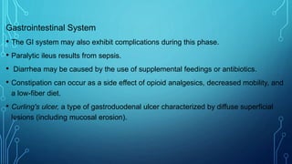 Gastrointestinal System
• The GI system may also exhibit complications during this phase.
• Paralytic ileus results from sepsis.
• Diarrhea may be caused by the use of supplemental feedings or antibiotics.
• Constipation can occur as a side effect of opioid analgesics, decreased mobility, and
a low-fiber diet.
• Curling's ulcer, a type of gastroduodenal ulcer characterized by diffuse superficial
lesions (including mucosal erosion).
 