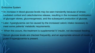Endocrine System
• An increase in blood glucose levels may be seen transiently because of stress-
mediated cortisol and catecholamine release, resulting in the increased mobilization
of glycogen stores, gluconeogenesis, and the subsequent production of glucose.
• Later, hyperglycemia can be caused by the increased caloric intake necessary to
meet some patients’ metabolic requirements.
• When this occurs, the treatment is supplemental IV insulin, not decreased feeding.
• Serum glucose levels are checked frequently, and an appropriate amount of insulin is
given if hyperglycemia is present.
 