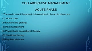 COLLABORATIVE MANAGEMENT
ACUTE PHASE
• The predominant therapeutic interventions in the acute phase are
(1) Wound care
(2) Excision and grafting
(3) Pain management
(4) Physical and occupational therapy
(5) Nutritional therapy
(6) Psychosocial care
 
