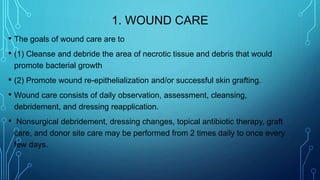 1. WOUND CARE
• The goals of wound care are to
• (1) Cleanse and debride the area of necrotic tissue and debris that would
promote bacterial growth
• (2) Promote wound re-epithelialization and/or successful skin grafting.
• Wound care consists of daily observation, assessment, cleansing,
debridement, and dressing reapplication.
• Nonsurgical debridement, dressing changes, topical antibiotic therapy, graft
care, and donor site care may be performed from 2 times daily to once every
few days.
 