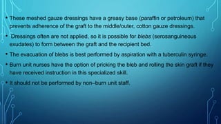 • These meshed gauze dressings have a greasy base (paraffin or petroleum) that
prevents adherence of the graft to the middle/outer, cotton gauze dressings.
• Dressings often are not applied, so it is possible for blebs (serosanguineous
exudates) to form between the graft and the recipient bed.
• The evacuation of blebs is best performed by aspiration with a tuberculin syringe.
• Burn unit nurses have the option of pricking the bleb and rolling the skin graft if they
have received instruction in this specialized skill.
• It should not be performed by non–burn unit staff.
 