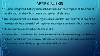 ARTIFICIAL SKIN
• It is now recognized that any successful artificial skin must replace all functions of
the skin and consist of both dermal and epidermal elements.
• The Integra artificial skin dermal regeneration template is an example of one of the
newest and most successful skin replacement systems available in burn care today.
• Its application requires a high degree of skill.
• As with CEA, it is indicated for use in the treatment of life-threatening, full-thickness
or deep partial-thickness burn wounds when conventional autograft is not available
or advisable, as in elderly or high-anesthetic-risk patients.
 