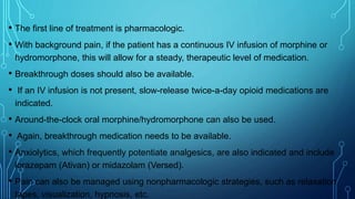 • The first line of treatment is pharmacologic.
• With background pain, if the patient has a continuous IV infusion of morphine or
hydromorphone, this will allow for a steady, therapeutic level of medication.
• Breakthrough doses should also be available.
• If an IV infusion is not present, slow-release twice-a-day opioid medications are
indicated.
• Around-the-clock oral morphine/hydromorphone can also be used.
• Again, breakthrough medication needs to be available.
• Anxiolytics, which frequently potentiate analgesics, are also indicated and include
lorazepam (Ativan) or midazolam (Versed).
• Pain can also be managed using nonpharmacologic strategies, such as relaxation
tapes, visualization, hypnosis, etc.
 