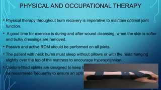 PHYSICAL AND OCCUPATIONAL THERAPY
• Physical therapy throughout burn recovery is imperative to maintain optimal joint
function.
• A good time for exercise is during and after wound cleansing, when the skin is softer
and bulky dressings are removed.
• Passive and active ROM should be performed on all joints.
• The patient with neck burns must sleep without pillows or with the head hanging
slightly over the top of the mattress to encourage hyperextension.
• Custom-fitted splints are designed to keep the joints in functional position and must
be reexamined frequently to ensure an optimal fit.
 