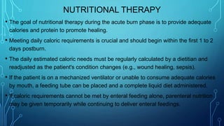 NUTRITIONAL THERAPY
• The goal of nutritional therapy during the acute burn phase is to provide adequate
calories and protein to promote healing.
• Meeting daily caloric requirements is crucial and should begin within the first 1 to 2
days postburn.
• The daily estimated caloric needs must be regularly calculated by a dietitian and
readjusted as the patient's condition changes (e.g., wound healing, sepsis).
• If the patient is on a mechanized ventilator or unable to consume adequate calories
by mouth, a feeding tube can be placed and a complete liquid diet administered.
• If caloric requirements cannot be met by enteral feeding alone, parenteral nutrition
may be given temporarily while continuing to deliver enteral feedings.
 