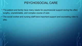 PSYCHOSOCIAL CARE
• The patient and family have many needs for psychosocial support during the often
lengthy, unpredictable, and complex course of care.
• The social worker and nursing staff have important support and counseling roles to
play.
 