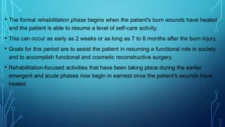 • The formal rehabilitation phase begins when the patient's burn wounds have healed
and the patient is able to resume a level of self-care activity.
• This can occur as early as 2 weeks or as long as 7 to 8 months after the burn injury.
• Goals for this period are to assist the patient in resuming a functional role in society
and to accomplish functional and cosmetic reconstructive surgery.
• Rehabilitation-focused activities that have been taking place during the earlier
emergent and acute phases now begin in earnest once the patient's wounds have
healed.
 