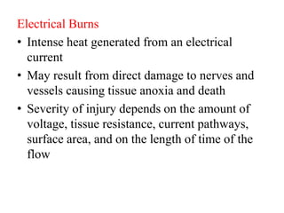 Electrical Burns
• Intense heat generated from an electrical
current
• May result from direct damage to nerves and
vessels causing tissue anoxia and death
• Severity of injury depends on the amount of
voltage, tissue resistance, current pathways,
surface area, and on the length of time of the
flow
 