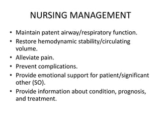 NURSING MANAGEMENT
• Maintain patent airway/respiratory function.
• Restore hemodynamic stability/circulating
volume.
• Alleviate pain.
• Prevent complications.
• Provide emotional support for patient/significant
other (SO).
• Provide information about condition, prognosis,
and treatment.
 