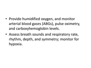 • Provide humidified oxygen, and monitor
arterial blood gases (ABGs), pulse oximetry,
and carboxyhemoglobin levels.
• Assess breath sounds and respiratory rate,
rhythm, depth, and symmetry; monitor for
hypoxia.
 