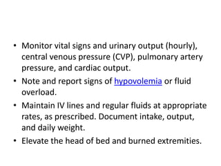 • Monitor vital signs and urinary output (hourly),
central venous pressure (CVP), pulmonary artery
pressure, and cardiac output.
• Note and report signs of hypovolemia or fluid
overload.
• Maintain IV lines and regular fluids at appropriate
rates, as prescribed. Document intake, output,
and daily weight.
• Elevate the head of bed and burned extremities.
 