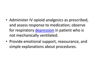 • Administer IV opioid analgesics as prescribed,
and assess response to medication; observe
for respiratory depression in patient who is
not mechanically ventilated.
• Provide emotional support, reassurance, and
simple explanations about procedures.
 