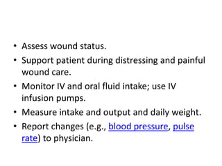 • Assess wound status.
• Support patient during distressing and painful
wound care.
• Monitor IV and oral fluid intake; use IV
infusion pumps.
• Measure intake and output and daily weight.
• Report changes (e.g., blood pressure, pulse
rate) to physician.
 