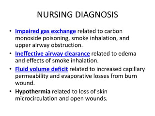 NURSING DIAGNOSIS
• Impaired gas exchange related to carbon
monoxide poisoning, smoke inhalation, and
upper airway obstruction.
• Ineffective airway clearance related to edema
and effects of smoke inhalation.
• Fluid volume deficit related to increased capillary
permeability and evaporative losses from burn
wound.
• Hypothermia related to loss of skin
microcirculation and open wounds.
 