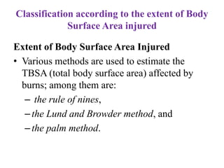 Classification according to the extent of Body
Surface Area injured
Extent of Body Surface Area Injured
• Various methods are used to estimate the
TBSA (total body surface area) affected by
burns; among them are:
– the rule of nines,
–the Lund and Browder method, and
–the palm method.
 