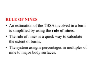RULE OF NINES
• An estimation of the TBSA involved in a burn
is simplified by using the rule of nines.
• The rule of nines is a quick way to calculate
the extent of burns.
• The system assigns percentages in multiples of
nine to major body surfaces.
 