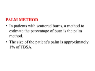 PALM METHOD
• In patients with scattered burns, a method to
estimate the percentage of burn is the palm
method.
• The size of the patient’s palm is approximately
1% of TBSA.
 